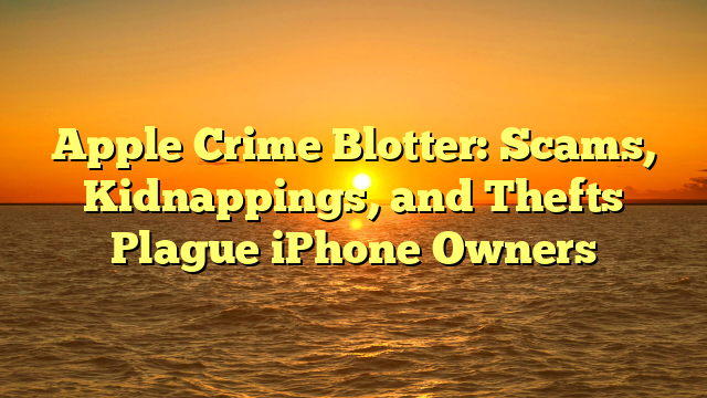 Apple Crime Blotter: Scams, Kidnappings, and Thefts Plague iPhone Owners