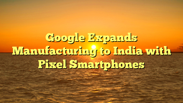 Google Expands Manufacturing to India with Pixel Smartphones