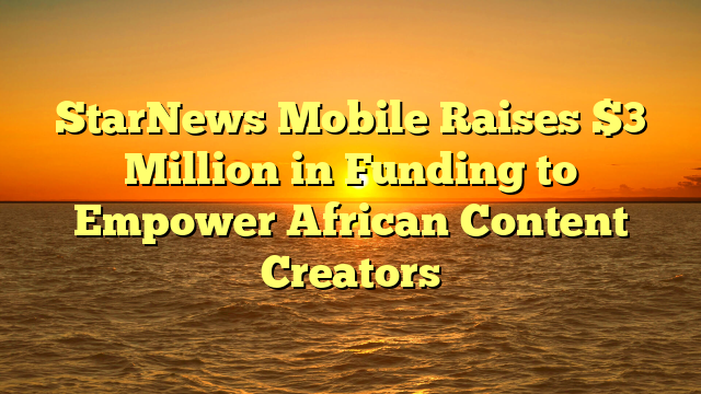 StarNews Mobile Raises $3 Million in Funding to Empower African Content Creators