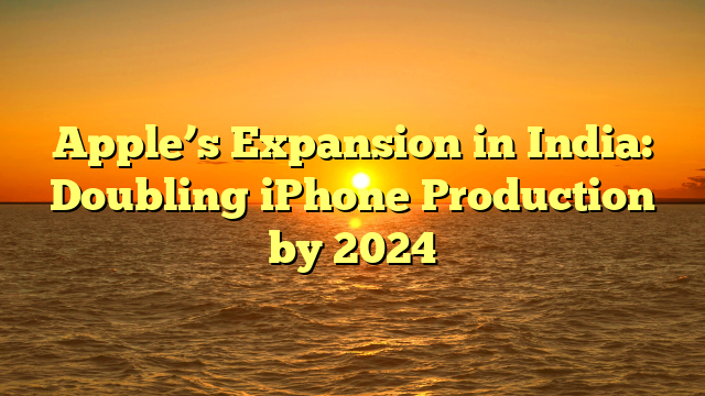 Apple’s Expansion in India: Doubling iPhone Production by 2024