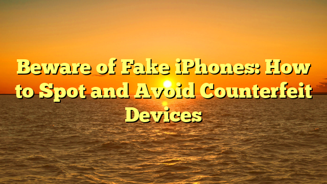 Beware of Fake iPhones: How to Spot and Avoid Counterfeit Devices