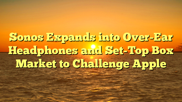 Sonos Expands into Over-Ear Headphones and Set-Top Box Market to Challenge Apple